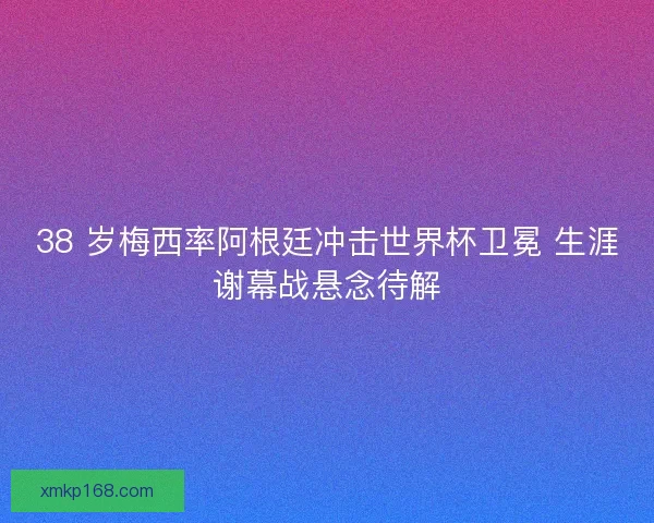 38 岁梅西率阿根廷冲击世界杯卫冕 生涯谢幕战悬念待解