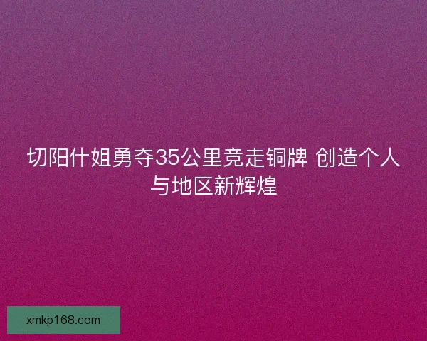 切阳什姐勇夺35公里竞走铜牌 创造个人与地区新辉煌