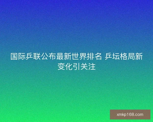 国际乒联公布最新世界排名 乒坛格局新变化引关注