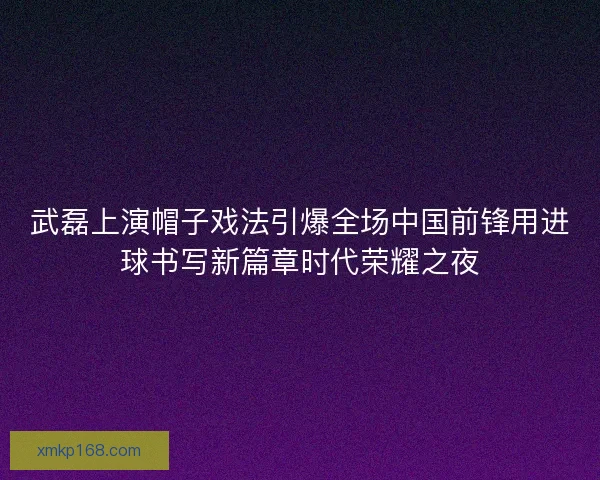 武磊上演帽子戏法引爆全场中国前锋用进球书写新篇章时代荣耀之夜