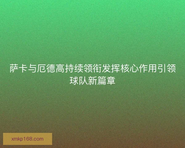 萨卡与厄德高持续领衔发挥核心作用引领球队新篇章