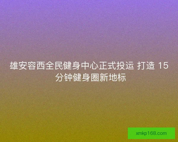 雄安容西全民健身中心正式投运 打造 15 分钟健身圈新地标 雄安容西全民健身中心正式投运 打造 15 分钟健身圈新地标