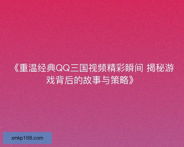 《重温经典QQ三国视频精彩瞬间 揭秘游戏背后的故事与策略》