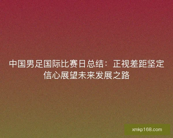 中国男足国际比赛日总结：正视差距坚定信心展望未来发展之路