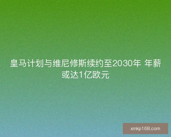 皇马计划与维尼修斯续约至2030年 年薪或达1亿欧元