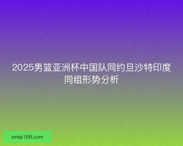 2025男篮亚洲杯中国队同约旦沙特印度同组形势分析 2025男篮亚洲杯中国队同约旦沙特印度同组形势分析