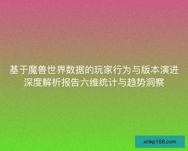 基于魔兽世界数据的玩家行为与版本演进深度解析报告六维统计与趋势洞察