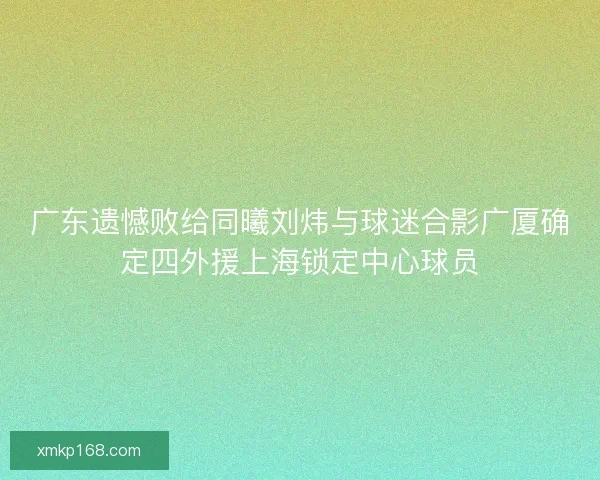 广东遗憾败给同曦刘炜与球迷合影广厦确定四外援上海锁定中心球员