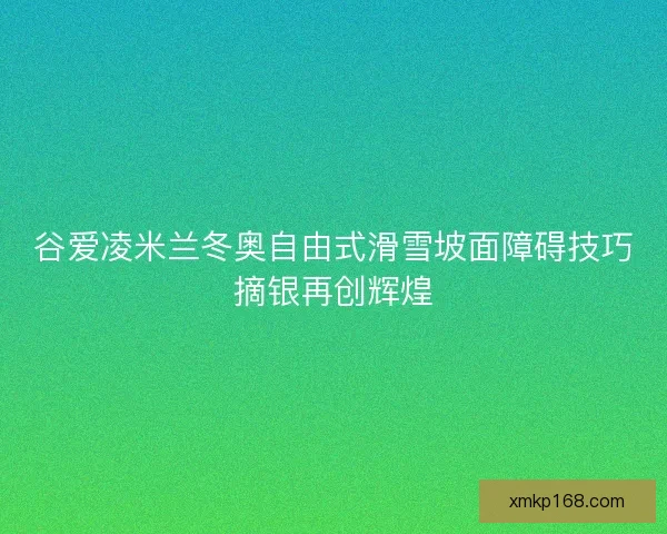 谷爱凌米兰冬奥自由式滑雪坡面障碍技巧摘银再创辉煌 谷爱凌米兰冬奥自由式滑雪坡面障碍技巧摘银再创辉煌