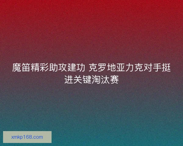 魔笛精彩助攻建功 克罗地亚力克对手挺进关键淘汰赛
