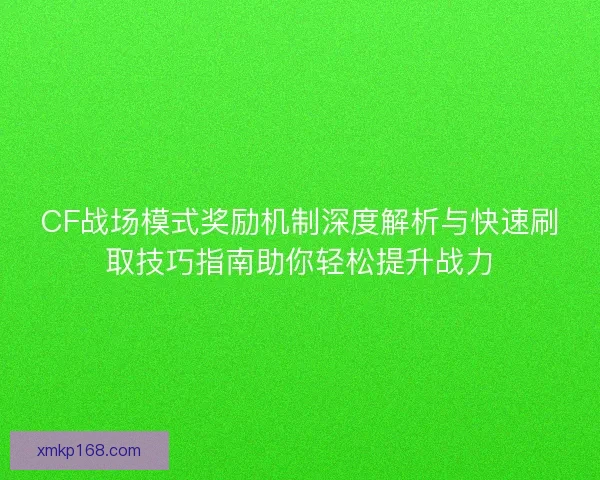 CF战场模式奖励机制深度解析与快速刷取技巧指南助你轻松提升战力