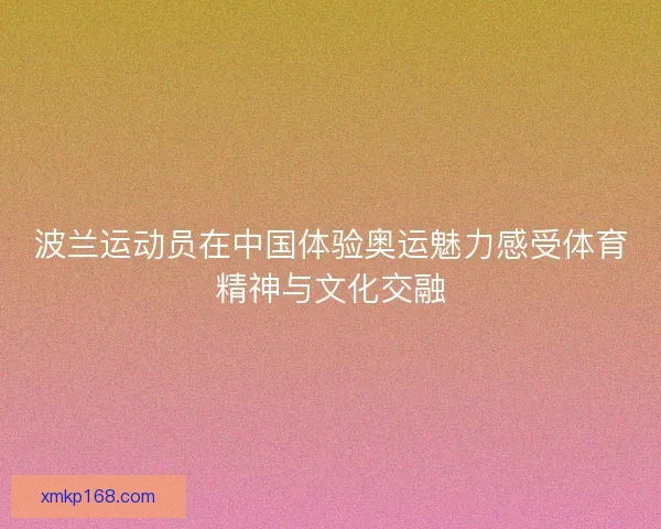 波兰运动员在中国体验奥运魅力感受体育精神与文化交融