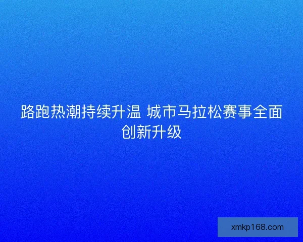 路跑热潮持续升温 城市马拉松赛事全面创新升级