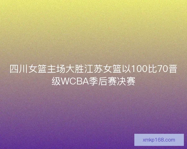 四川女篮主场大胜江苏女篮以100比70晋级WCBA季后赛决赛