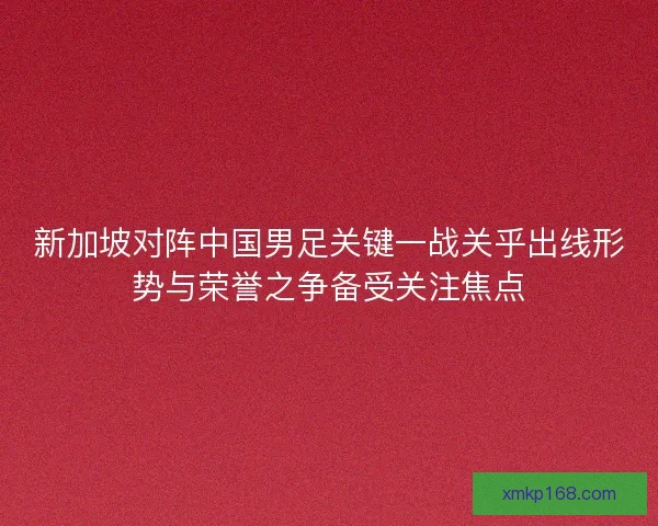 新加坡对阵中国男足关键一战关乎出线形势与荣誉之争备受关注焦点 新加坡对阵中国男足关键一战关乎出线形势与荣誉之争备受关注焦点