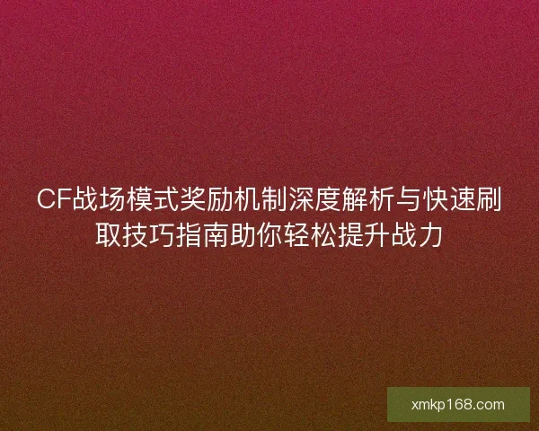CF战场模式奖励机制深度解析与快速刷取技巧指南助你轻松提升战力