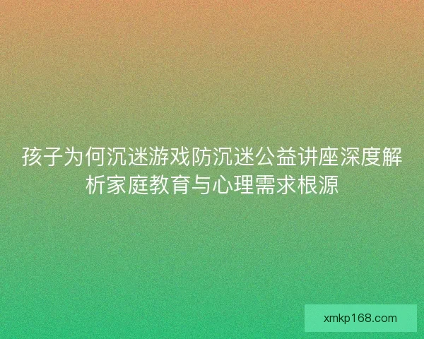 孩子为何沉迷游戏防沉迷公益讲座深度解析家庭教育与心理需求根源