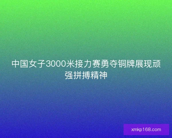 中国女子3000米接力赛勇夺铜牌展现顽强拼搏精神 中国女子3000米接力赛勇夺铜牌展现顽强拼搏精神