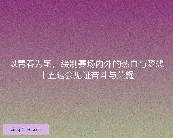以青春为笔,绘制赛场内外的热血与梦想十五运会见证奋斗与荣耀 以青春为笔,绘制赛场内外的热血与梦想十五运会见证奋斗与荣耀