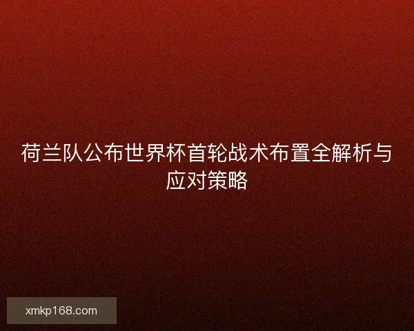 荷兰队公布世界杯首轮战术布置全解析与应对策略