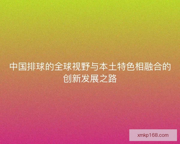 中国排球的全球视野与本土特色相融合的创新发展之路 中国排球的全球视野与本土特色相融合的创新发展之路