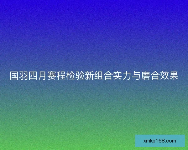 国羽四月赛程检验新组合实力与磨合效果